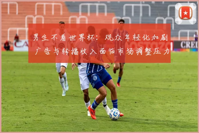 男生不看世界杯：观众年轻化加剧 广告与转播收入面临市场调整压力