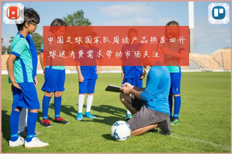 中国足球国家队周边产品热度回升 球迷消费需求带动市场关注
