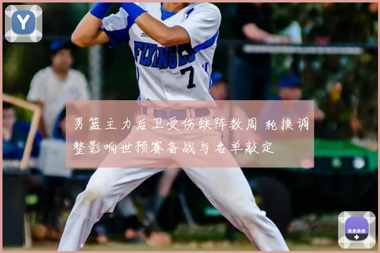 男篮主力后卫受伤缺阵数周 轮换调整影响世预赛备战与名单敲定