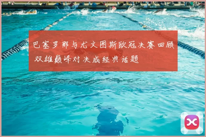 巴塞罗那与尤文图斯欧冠决赛回顾 双雄巅峰对决成经典话题