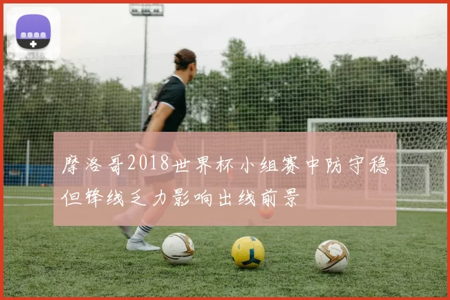 摩洛哥2018世界杯小组赛中防守稳但锋线乏力影响出线前景