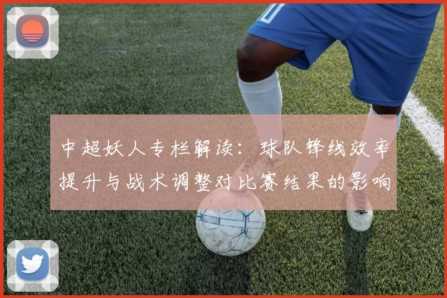 中超妖人专栏解读：球队锋线效率提升与战术调整对比赛结果的影响