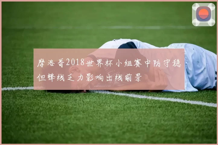 摩洛哥2018世界杯小组赛中防守稳但锋线乏力影响出线前景
