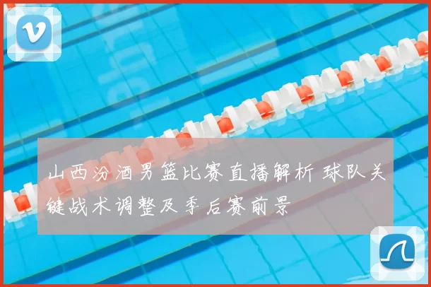 山西汾酒男篮比赛直播解析 球队关键战术调整及季后赛前景