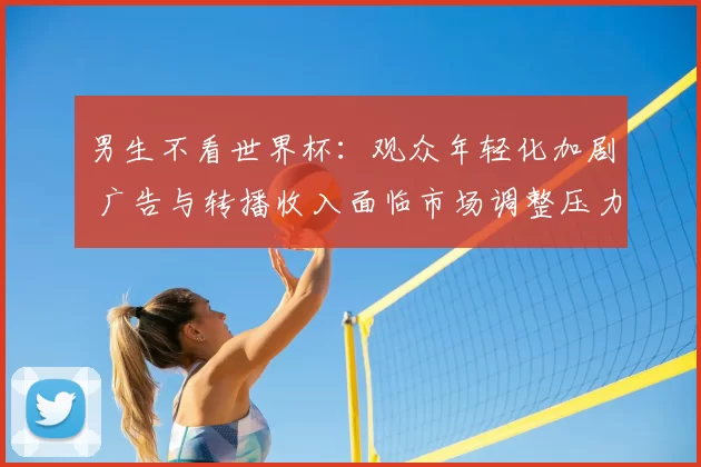 男生不看世界杯：观众年轻化加剧 广告与转播收入面临市场调整压力