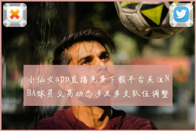 小仙女app直播免费下载平台关注NBA球员交易动态涉及多支队伍调整