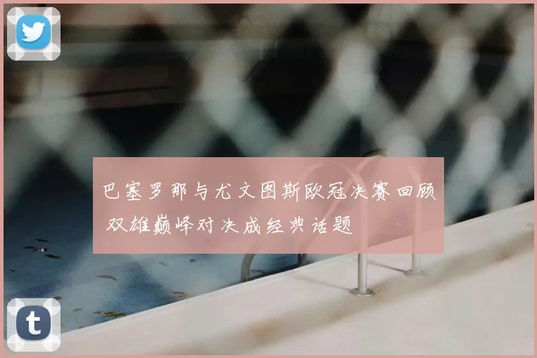 巴塞罗那与尤文图斯欧冠决赛回顾 双雄巅峰对决成经典话题
