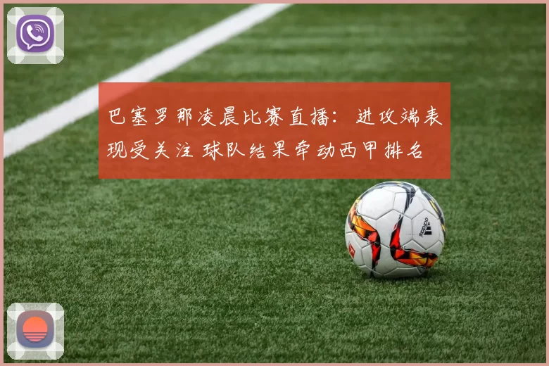 巴塞罗那凌晨比赛直播：进攻端表现受关注 球队结果牵动西甲排名