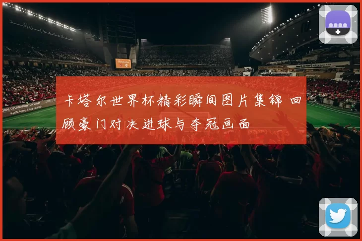 卡塔尔世界杯精彩瞬间图片集锦 回顾豪门对决进球与夺冠画面