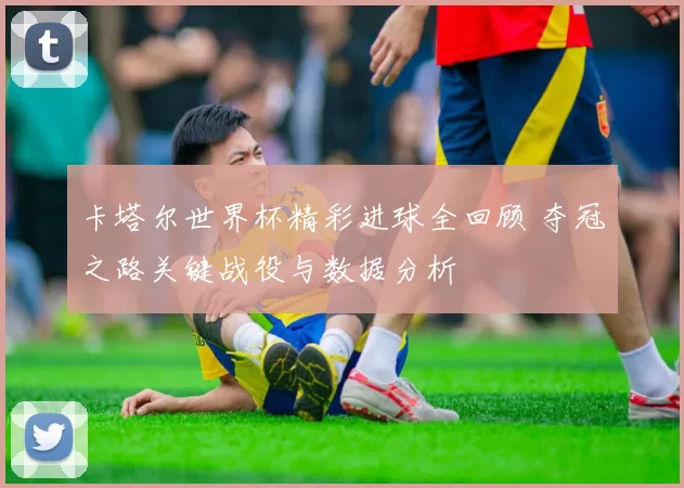 卡塔尔世界杯精彩进球全回顾 夺冠之路关键战役与数据分析