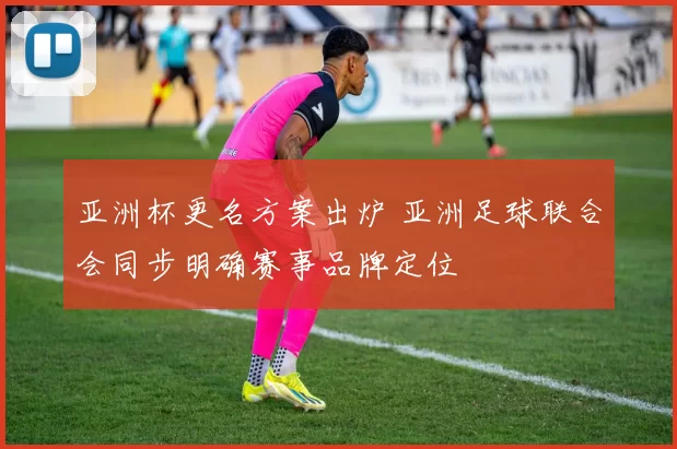 亚洲杯更名方案出炉 亚洲足球联合会同步明确赛事品牌定位