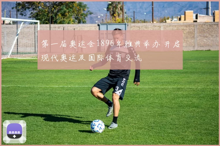 第一届奥运会1896年雅典举办 开启现代奥运及国际体育交流