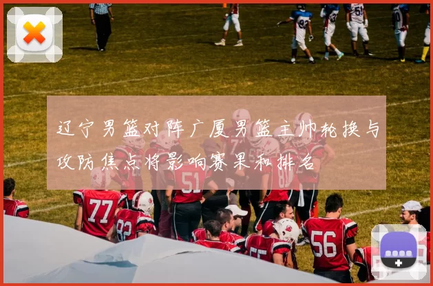 辽宁男篮对阵广厦男篮主帅轮换与攻防焦点将影响赛果和排名