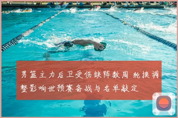 男篮主力后卫受伤缺阵数周 轮换调整影响世预赛备战与名单敲定