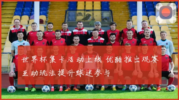 世界杯集卡活动上线 优酷推出观赛互动玩法提升球迷参与