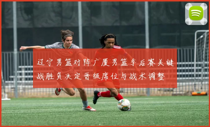 辽宁男篮对阵广厦男篮季后赛关键战胜负决定晋级席位与战术调整