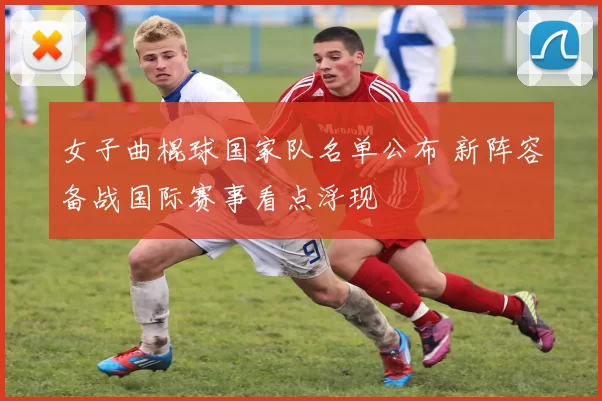 女子曲棍球国家队名单公布 新阵容备战国际赛事看点浮现