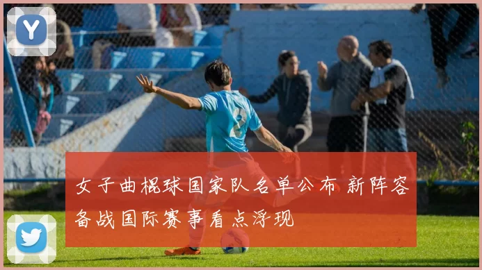 女子曲棍球国家队名单公布 新阵容备战国际赛事看点浮现