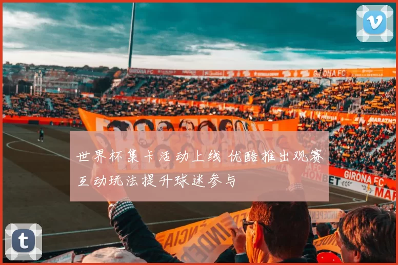 世界杯集卡活动上线 优酷推出观赛互动玩法提升球迷参与