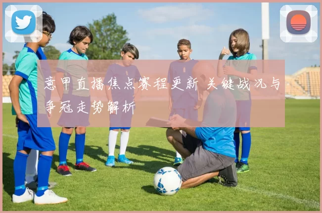 意甲直播焦点赛程更新 关键战况与争冠走势解析