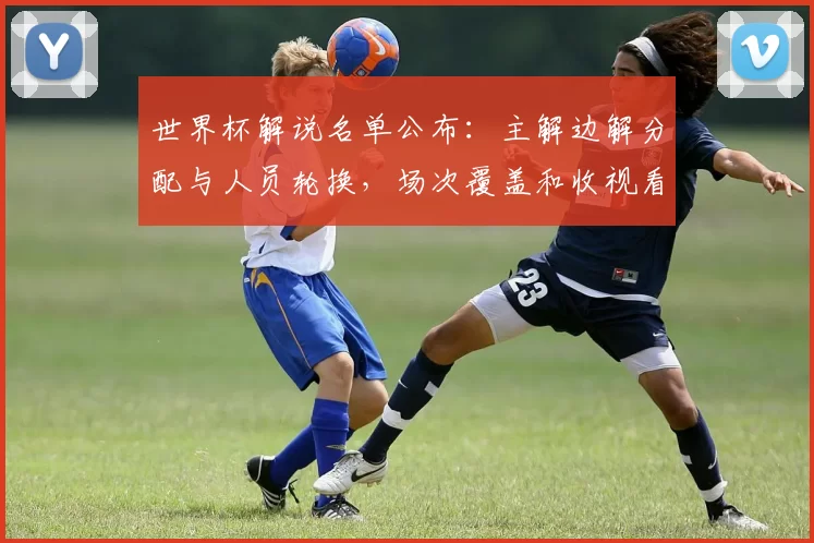 世界杯解说名单公布：主解边解分配与人员轮换，场次覆盖和收视看点分析