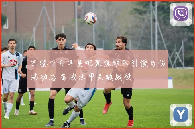 巴黎圣日耳曼吧聚焦球队引援与伤病动态 备战法甲关键战役