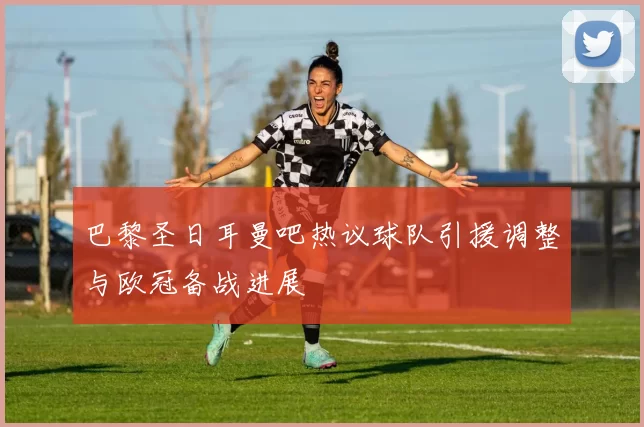 巴黎圣日耳曼吧热议球队引援调整与欧冠备战进展