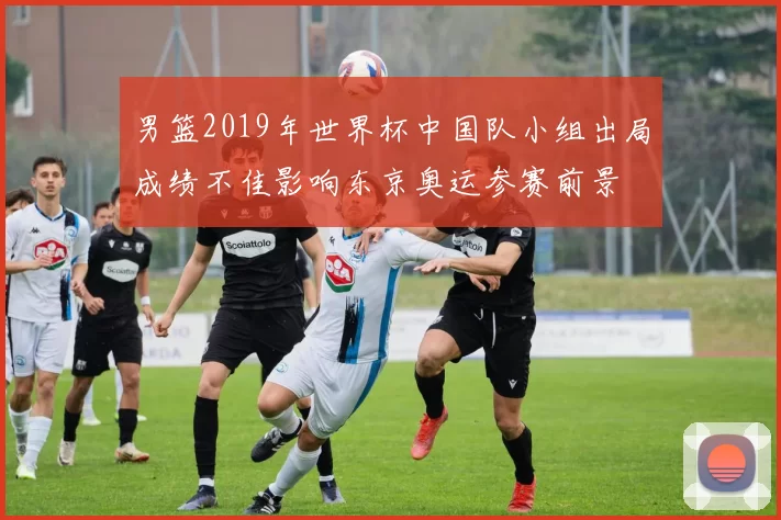 男篮2019年世界杯中国队小组出局成绩不佳影响东京奥运参赛前景