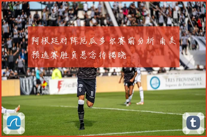 阿根廷对阵厄瓜多尔赛前分析 南美预选赛胜负悬念待揭晓