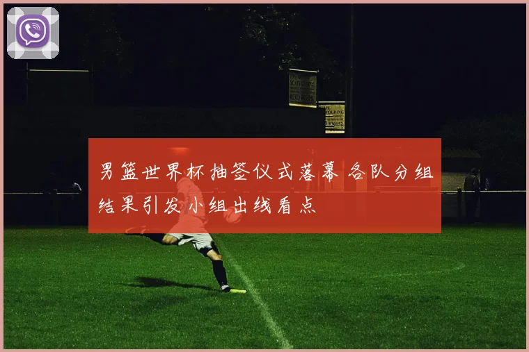 男篮世界杯抽签仪式落幕 各队分组结果引发小组出线看点