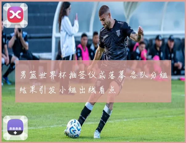男篮世界杯抽签仪式落幕 各队分组结果引发小组出线看点