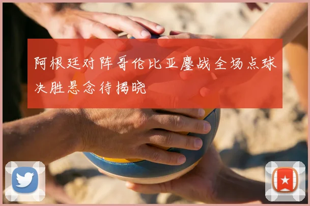 阿根廷对阵哥伦比亚鏖战全场点球决胜悬念待揭晓
