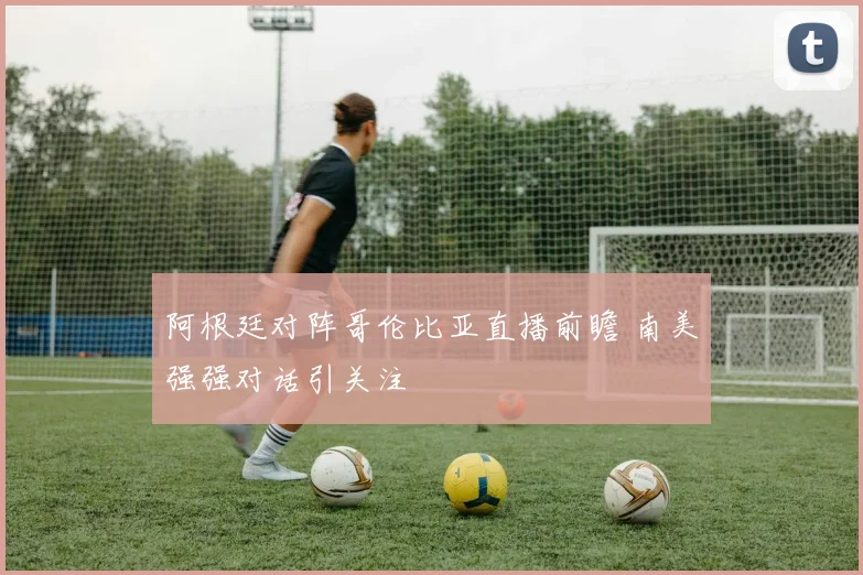 阿根廷对阵哥伦比亚直播前瞻 南美强强对话引关注