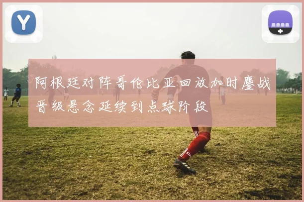 阿根廷对阵哥伦比亚回放加时鏖战晋级悬念延续到点球阶段