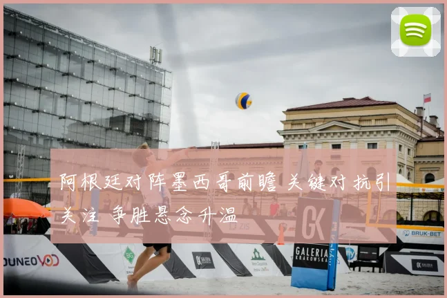 阿根廷对阵墨西哥前瞻 关键对抗引关注 争胜悬念升温