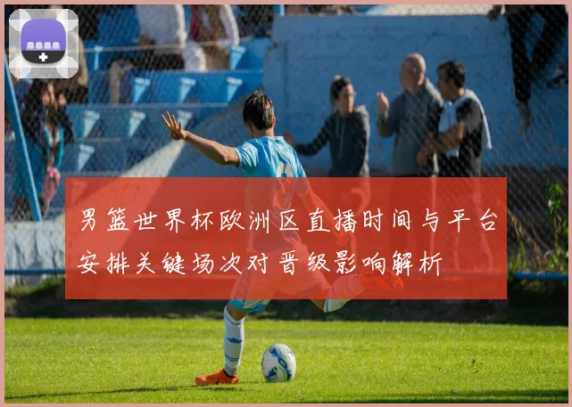 男篮世界杯欧洲区直播时间与平台安排关键场次对晋级影响解析
