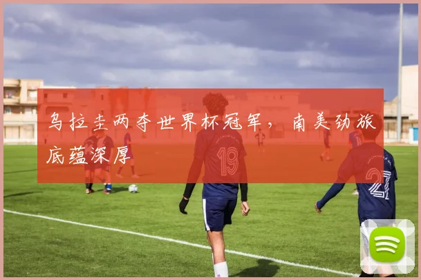 乌拉圭两夺世界杯冠军，南美劲旅底蕴深厚