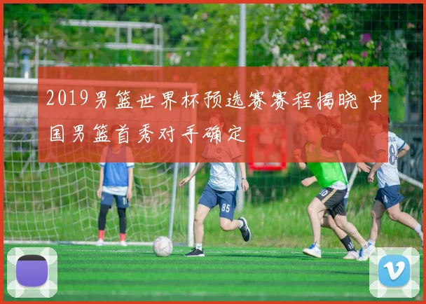 2019男篮世界杯预选赛赛程揭晓 中国男篮首秀对手确定