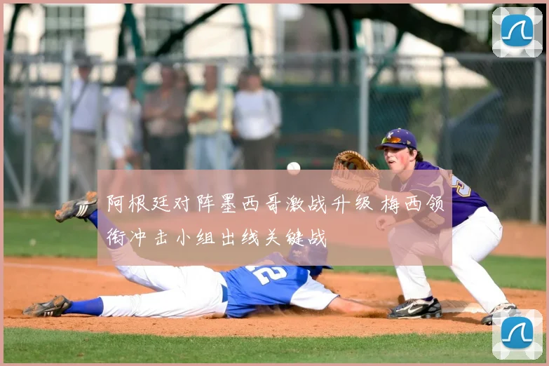 阿根廷对阵墨西哥激战升级 梅西领衔冲击小组出线关键战