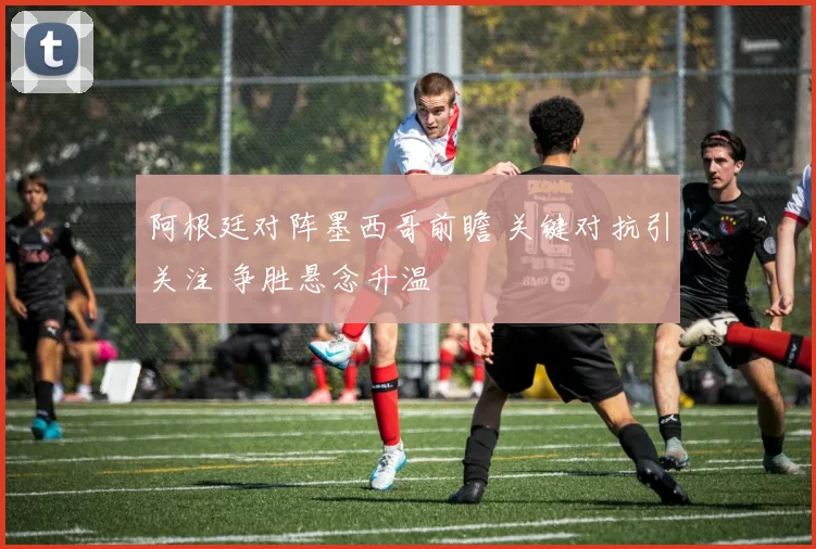 阿根廷对阵墨西哥前瞻 关键对抗引关注 争胜悬念升温